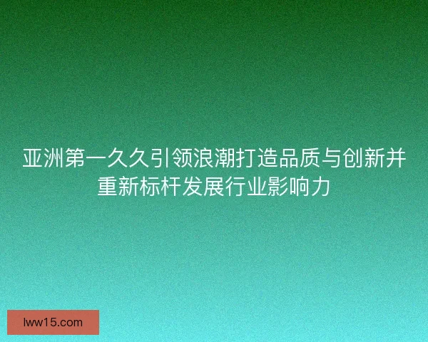 亚洲第一久久引领浪潮打造品质与创新并重新标杆发展行业影响力