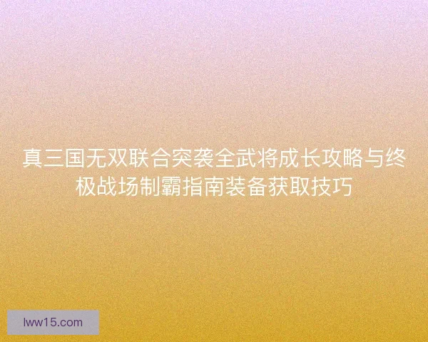 真三国无双联合突袭全武将成长攻略与终极战场制霸指南装备获取技巧