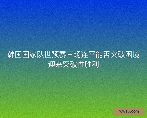 韩国国家队世预赛三场连平能否突破困境迎来突破性胜利