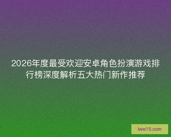 2026年度最受欢迎安卓角色扮演游戏排行榜深度解析五大热门新作推荐
