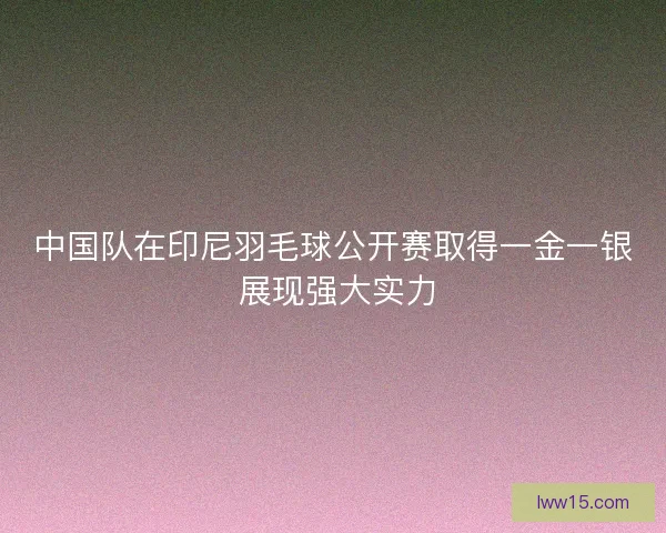 中国队在印尼羽毛球公开赛取得一金一银 展现强大实力