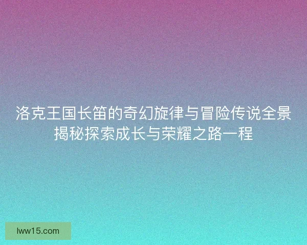 洛克王国长笛的奇幻旋律与冒险传说全景揭秘探索成长与荣耀之路一程