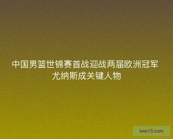 中国男篮世锦赛首战迎战两届欧洲冠军 尤纳斯成关键人物