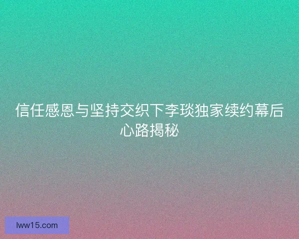 信任感恩与坚持交织下李琰独家续约幕后心路揭秘