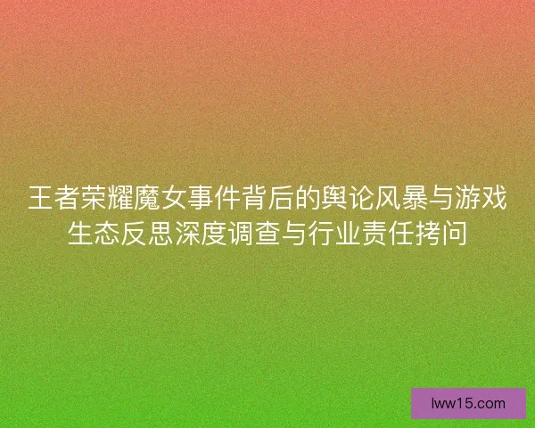 王者荣耀魔女事件背后的舆论风暴与游戏生态反思深度调查与行业责任拷问