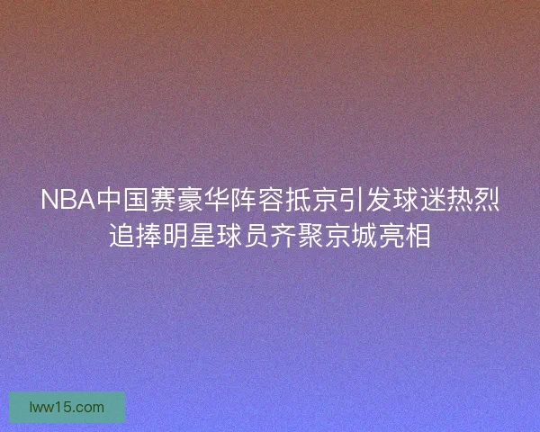 NBA中国赛豪华阵容抵京引发球迷热烈追捧明星球员齐聚京城亮相
