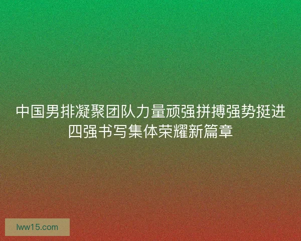 中国男排凝聚团队力量顽强拼搏强势挺进四强书写集体荣耀新篇章