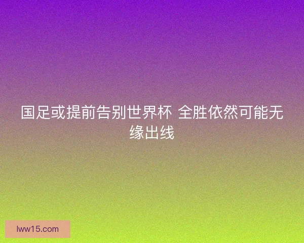 国足或提前告别世界杯 全胜依然可能无缘出线